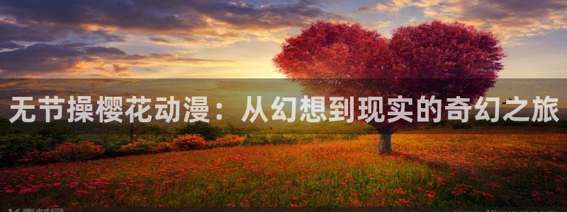 风车动漫专注动漫的网站p：无节操樱花动漫：从幻想到现实的奇幻之旅